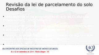 Revisão da lei de parcelamento do solo 
Desafios 
•Adequação da lei de parcelamento do solo ao Estatuto da 
Cidade – Plano Diretor Municipal 
•Diminuição de custos de produção de lotes urbanizados, com 
a agilização do processo de licenciamento 
•Definição de procedimentos para efetivação da regularização 
fundiária – concretização do direito à moradia 
•Regulamentação dos parcelamentos com acesso controlado 
 