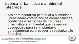 Licença urbanística e ambiental 
integrada 
• Ato administrativo pelo qual a autoridade 
licenciadora estabelece as compensações, 
condições e restrições de natureza 
urbanística e ambiental que devem ser 
obedecidas para se implantar o 
parcelamento ou proceder à regularização 
fundiária 
 