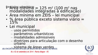 R•eqÁuriseitoas umrbíanníismticoas = 125 m2 (100 m2 nas 
modalidades integradas à edificação) 
• Área mínima em ZEIS – lei municipal 
• % área pública exceto sistema viário = 
15% 
• Lei municipal 
– usos permitidos 
– parâmetros urbanísticos 
– modalidades admissíveis 
– diretrizes para articulação com o desenho 
urbano 
– sistema de áreas verdes 
 