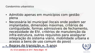 Condomínio urbanístico 
• Admitido apenas em municípios com gestão 
plena 
• Necessária lei municipal (locais onde podem ser 
implantados, dimensões máximas, critérios de 
contiguidade, formas admissíveis de fechamento, 
necessidade de EIV, critérios de manutenção da 
infra-estrutura, outros requisitos para assegurar 
integração do sistema viário, mobilidade urbana e 
acesso a bens de uso comum do povo) 
• Regras de transição = 5 anos 
 