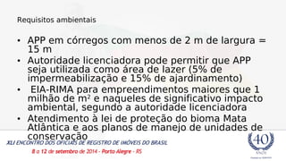 Requisitos ambientais 
• APP em córregos com menos de 2 m de largura = 
15 m 
• Autoridade licenciadora pode permitir que APP 
seja utilizada como área de lazer (5% de 
impermeabilização e 15% de ajardinamento) 
• EIA-RIMA para empreendimentos maiores que 1 
milhão de m2 e naqueles de significativo impacto 
ambiental, segundo a autoridade licenciadora 
• Atendimento à lei de proteção do bioma Mata 
Atlântica e aos planos de manejo de unidades de 
conservação 
 