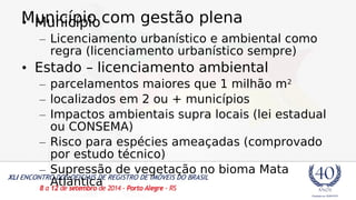M• Munuincicípípioio com gestão plena 
– Licenciamento urbanístico e ambiental como 
regra (licenciamento urbanístico sempre) 
• Estado – licenciamento ambiental 
– parcelamentos maiores que 1 milhão m2 
– localizados em 2 ou + municípios 
– Impactos ambientais supra locais (lei estadual 
ou CONSEMA) 
– Risco para espécies ameaçadas (comprovado 
por estudo técnico) 
– Supressão de vegetação no bioma Mata 
Atlântica 
 