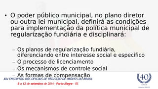 • O poder público municipal, no plano diretor 
ou outra lei municipal, definirá as condições 
para implementação da política municipal de 
regularização fundiária e disciplinará: 
– Os planos de regularização fundiária, 
diferenciando entre interesse social e específico 
– O processo de licenciamento 
– Os mecanismos de controle social 
– As formas de compensação 
 