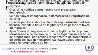 • Demarcação Poder público responsável interesse social urbanística pela regularização e legitimação fundiária de 
de 
lavra auto de demarcação e informa o 
posse 
cartório 
• O cartório notifica o proprietário com prazo para 
impugnação 
• Se não houver impugnação, a demarcação é registrada no 
cartório 
• O poder público elabora o plano de regularização fundiária, 
licencia, expede o título de legitimação de posse em favor 
do morador. 
• Após 5 anos do registro do título de legitimação de posse, 
formaliza-se a conversão do título de legitimação em título 
de propriedade, por simples requerimento do proprietário e 
de certidões que demonstrem não haver ações sobre a 
posse ou propriedade do bem. 
 
