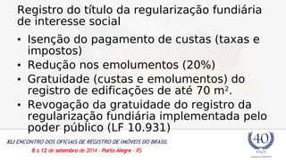 Registro do título da regularização fundiária 
de interesse social 
• Isenção do pagamento de custas (taxas e 
impostos) 
• Redução nos emolumentos (20%) 
• Gratuidade (custas e emolumentos) do 
registro de edificações de até 70 m2. 
• Revogação da gratuidade do registro da 
regularização fundiária implementada pelo 
poder público (LF 10.931) 
 