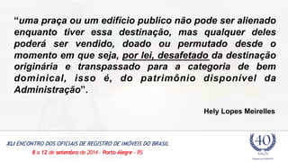 “uma praça ou um edifício publico não pode ser alienado 
enquanto tiver essa destinação, mas qualquer deles 
poderá ser vendido, doado ou permutado desde o 
momento em que seja, por lei, desafetado da destinação 
originária e transpassado para a categoria de bem 
dominical, isso é, do patrimônio disponível da 
Administração”. 
Hely Lopes Meirelles 
 