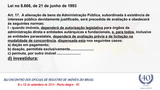 Lei no 8.666, de 21 de junho de 1993 
Art. 17. A alienação de bens da Administração Pública, subordinada à existência de 
interesse público devidamente justificado, será precedida de avaliação e obedecerá 
às seguintes normas: 
I - quando imóveis, dependerá de autorização legislativa para órgãos da 
administração direta e entidades autárquicas e fundacionais, e, para todos, inclusive 
as entidades paraestatais, dependerá de avaliação prévia e de licitação na 
modalidade de concorrência, dispensada esta nos seguintes casos: 
a) dação em pagamento; 
b) doação, permitida exclusivamente........................ 
c) permuta, por outro imóvel ........................ 
d) investidura; 
 
