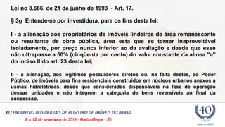 Lei no 8.666, de 21 de junho de 1993 - Art. 17. 
§ 3o Entende-se por investidura, para os fins desta lei: 
I - a alienação aos proprietários de imóveis lindeiros de área remanescente 
ou resultante de obra pública, área esta que se tornar inaproveitável 
isoladamente, por preço nunca inferior ao da avaliação e desde que esse 
não ultrapasse a 50% (cinqüenta por cento) do valor constante da alínea "a" 
do inciso II do art. 23 desta lei; 
II - a alienação, aos legítimos possuidores diretos ou, na falta destes, ao Poder 
Público, de imóveis para fins residenciais construídos em núcleos urbanos anexos a 
usinas hidrelétricas, desde que considerados dispensáveis na fase de operação 
dessas unidades e não integrem a categoria de bens reversíveis ao final da 
concessão. 
 