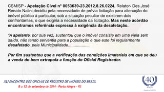 CSM/SP - Apelação Cível n° 0053639-23.2012.8.26.0224, Relator- Des.José 
Renato Nalini decidiu pela necessidade de prévia licitação para alienação do 
imóvel público à particular, sob a situação peculiar de existirem dois 
confrontantes, o que exigiria a necessidade da licitação. Mas neste acórdão 
encontramos referência expressa à exigência da desafetação. 
“A apelante, por sua vez, sustentou que o imóvel consiste em uma viela sem 
saída, não tendo serventia para a população e que este foi regularmente 
desafetado pela Municipalidade................... 
Por fim sustentou que a verificação das condições Imateriais em que se deu 
a venda do bem extrapola a função do Oficial Registrador. 
 