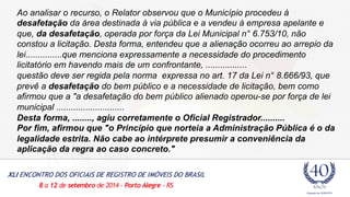 Ao analisar o recurso, o Relator observou que o Município procedeu à 
desafetação da área destinada à via pública e a vendeu à empresa apelante e 
que, da desafetação, operada por força da Lei Municipal n° 6.753/10, não 
constou a licitação. Desta forma, entendeu que a alienação ocorreu ao arrepio da 
lei...............que menciona expressamente a necessidade do procedimento 
licitatório em havendo mais de um confrontante, ................. 
questão deve ser regida pela norma expressa no art. 17 da Lei n° 8.666/93, que 
prevê a desafetação do bem público e a necessidade de licitação, bem como 
afirmou que a "a desafetação do bem público alienado operou-se por força de lei 
municipal ............................ 
Desta forma, ........, agiu corretamente o Oficial Registrador.......... 
Por fim, afirmou que "o Princípio que norteia a Administração Pública é o da 
legalidade estrita. Não cabe ao intérprete presumir a conveniência da 
aplicação da regra ao caso concreto." 
 