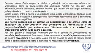Destarte, nossa Carta Magna ao definir a jurisdição sobre terrenos urbanos ou 
urbanizáveis como de competência dos Municípios (CF/88, An, 30), tem uma 
existência própria, autônoma, embora relativa, que advém de sua força normativa, 
pela qual ordena o contexto social e político. 
Existe, assim, entre a norma e a realidade, uma tensão permanente. Todavia, seria 
condenada ao insucesso a legislação que não tivesse ressonância com o sentimento 
social e o interesse público. 
São nestes espaços que se definem as possibilidades e os limites, como da 
aplicação, no caso presente, dos princípios da razoabilidade e da 
proporcionalidade, por entendermos "desarrazoada e excessiva" um 
entendimento diferenciado sobre a questão. 
Por fim, quanto à indagação formulada por V.Sa. quanto ao procedimento de 
desafetação de ruas em loteamentos; informamos que a desafetação é uma espécie 
do gênero investidura e nos casos como ora em análise se dará da mesma forma 
corno a acima explicitada sobre a alienação na modalidade de investidura. 
