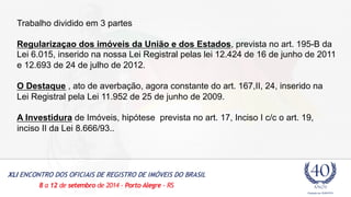 Trabalho dividido em 3 partes 
Regularizaçao dos imóveis da União e dos Estados, prevista no art. 195-B da 
Lei 6.015, inserido na nossa Lei Registral pelas lei 12.424 de 16 de junho de 2011 
e 12.693 de 24 de julho de 2012. 
O Destaque , ato de averbação, agora constante do art. 167,II, 24, inserido na 
Lei Registral pela Lei 11.952 de 25 de junho de 2009. 
A Investidura de Imóveis, hipótese prevista no art. 17, Inciso I c/c o art. 19, 
inciso II da Lei 8.666/93.. 
 