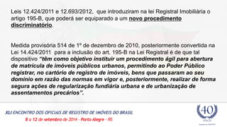 Leis 12.424/2011 e 12.693/2012, que introduziram na lei Registral Imobiliária o 
artigo 195-B, que poderá ser equiparado a um novo procedimento 
discriminatório. 
Medida provisória 514 de 1º de dezembro de 2010, posteriormente convertida na 
Lei 14.424/2011 para a inclusão do art. 195-B na Lei Registral é de que tal 
dispositivo “têm como objetivo instituir um procedimento ágil para abertura 
de matrícula de imóveis públicos urbanos, permitindo ao Poder Público 
registrar, no cartório de registro de imóveis, bens que passaram ao seu 
domínio em razão das normas em vigor e, posteriormente, realizar de forma 
segura ações de regularização fundiária urbana e de urbanização de 
assentamentos precários”. 
 