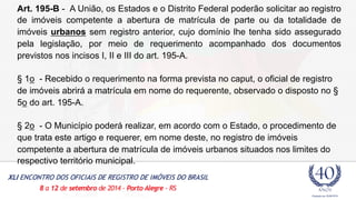 Art. 195-B - A União, os Estados e o Distrito Federal poderão solicitar ao registro 
de imóveis competente a abertura de matrícula de parte ou da totalidade de 
imóveis urbanos sem registro anterior, cujo domínio lhe tenha sido assegurado 
pela legislação, por meio de requerimento acompanhado dos documentos 
previstos nos incisos I, II e III do art. 195-A. 
§ 1o - Recebido o requerimento na forma prevista no caput, o oficial de registro 
de imóveis abrirá a matrícula em nome do requerente, observado o disposto no § 
5o do art. 195-A. 
§ 2o - O Município poderá realizar, em acordo com o Estado, o procedimento de 
que trata este artigo e requerer, em nome deste, no registro de imóveis 
competente a abertura de matrícula de imóveis urbanos situados nos limites do 
respectivo território municipal. 
 
