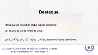 Destaque. 
“destaque de imóvel de gleba pública originária” 
Lei 11.952 de 25 de junho de 2009. 
Lei 6.015/73, art, 167, inciso II, nº 24, dentre os títulos averbáveis, 
 
