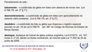 Parcelamento do solo : 
loteamento – a subdivisão da gleba em lotes com abertura de novas vias (Lei 
6.766 /79, art. 2º § 1º); 
desmembramento - a subdivisão de gleba em lotes com aproveitamento do 
sistema viário existente. (Lei 6.766 /79, art. 2º § 2º); 
desdobro – a subdivisão de lote ou gleba que dispensa o registro especial 
previsto no art. 18 da Lei 6.766/79. (art. 887 do Código de Normas do Estado de 
Minas Gerais) 
destaque. destaque de imóvel de gleba pública originária, Lei 6.015/73, art, 167, 
inciso II, nº 24, dentre os títulos averbáveis, alí incluído pela Lei 11.952 de 25 de 
junho de 2009. 
 