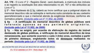 Art. 176 - O Livro nº 2 - Registro Geral - será destinado, à matrícula dos imóveis 
e ao registro ou averbação dos atos relacionados no art. 167 e não atribuídos ao 
Livro nº 3. 
§ 5º - Nas hipóteses do § 3o, caberá ao Incra certificar que a poligonal objeto do 
memorial descritivo não se sobrepõe a nenhuma outra constante de seu cadastro 
georreferenciado e que o memorial atende às exigências técnicas, conforme ato 
normativo próprio. (Incluído pela Lei nº 11.952, de 2009) 
§ 6o - A certificação do memorial descritivo de glebas públicas será 
r e f e r e n t e a p e n a s a o s e u p e r í m e t r o o r i g i n á r i o . 
(Incluído pela Lei nº 11.952, de 2009) 
§ 7o - Não se exigirá, por ocasião da efetivação do registro do imóvel 
destacado de glebas públicas, a retificação do memorial descritivo da área 
remanescente, que somente ocorrerá a cada 3 (três) anos, contados a partir 
do primeiro destaque, englobando todos os destaques realizados no 
período. (Incluído pela Lei nº 11.952, de 2009) 
 