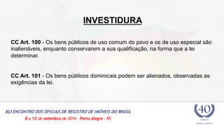 INVESTIDURA 
CC Art. 100 - Os bens públicos de uso comum do povo e os de uso especial são 
inalienáveis, enquanto conservarem a sua qualificação, na forma que a lei 
determinar. 
CC Art. 101 - Os bens públicos dominicais podem ser alienados, observadas as 
exigências da lei. 
 