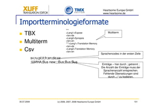 Heartsome Europe GmbH
                                                                            www.heartsome.de


Importterminologieformate
                                      ***
    TBX                               <Lang1>Expose
                                      <lan>de
                                                                                Multiterm

                                      <Lang2>Synopsis
    Multiterm                         <lan>en
                                      ***<Lang1>Translation Memory
                                      <lan>de
    Csv                               <Lang2>Translation Memory
                                      <lan>en
                                                                           Sprachencodes in der ersten Zeile
             sv;ru;pl;it;fr;en;de;cz
             ;       ;Bus new;;;Bus;Bus;Bus
                                                                           Einträge – hier durch ; getrennt ;
                                                                           Die Anzahl der Einträge muss der
                                                                             Sprachenanzahl entsprechen.
                                                                            Fehlende Übersetzungen sind
                                                                                durch „;;“ zu kodieren.




30.07.2009                    (c) 2006, 2007, 2008 Heartsome Europe GmbH                               101
 