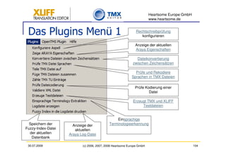 Heartsome Europe GmbH
                                                                        www.heartsome.de


 Das Plugins Menü 1                                            Rechtschreibprüfung
                                                                  konfigurieren

                                                              Anzeige der aktuellen
                                                              Araya Eigenschaften

                                                              Dateikonvertierung
                                                            zwischen Zeichensätzen

                                                              Prüfe und Rekodiere
                                                            Sprachen in TMX Dateien

                                                              Prüfe Kodierung einer
                                                                      Datei

                                                             Erzeugt TMX und XLIFF
                                                                  Testdateien


                                                Einsprachige
  Speichern der       Anzeige der           Terminologieerkennung
Fuzzy-Index-Datei      aktuellen
  der aktuellen     Araya Log-Datei
   Datenbank

 30.07.2009                (c) 2006, 2007, 2008 Heartsome Europe GmbH                           104
 