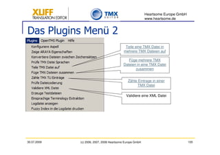 Heartsome Europe GmbH
                                                          www.heartsome.de


Das Plugins Menü 2
                                            Teile eine TMX Datei in
                                           mehrere TMX Dateien auf

                                             Füge mehrere TMX
                                          Dateien in eine TMX Datei
                                                 zusammen


                                             Zähle Eintrage in einer
                                                   TMX Datei

                                            Validiere eine XML Datei




30.07.2009   (c) 2006, 2007, 2008 Heartsome Europe GmbH                           105
 