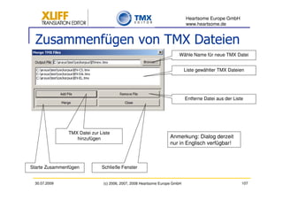 Heartsome Europe GmbH
                                                                            www.heartsome.de


  Zusammenfügen von TMX Dateien
                                                                       Wähle Name für neue TMX Datei


                                                                            Liste gewählter TMX Dateien




                                                                            Entferne Datei aus der Liste




               TMX Datei zur Liste
                  hinzufügen                                      Anmerkung: Dialog derzeit
                                                                  nur in Englisch verfügbar!



Starte Zusammenfügen          Schließe Fenster


 30.07.2009                    (c) 2006, 2007, 2008 Heartsome Europe GmbH                              107
 