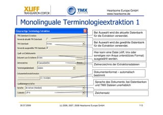 Heartsome Europe GmbH
                                                          www.heartsome.de


Monolinguale Terminologieextraktion 1
                                             Bei Auswahl wird die aktuelle Datenbank
                                             für die Extraktion verwendet.

                                             Bei Auswahl wird die gewählte Datenbank
                                             für die Extraktion verwendet.

                                             Hier kann eine Datei (xliff, tmx oder
                                             sonstiges von Araya unterstützes Format)
                                             ausgewählt werden.

                                             Zielverzeichnis der Extraktionsdateien

                                             Dokumentenformat – automatisch
                                             bestimmt

                                              Sprache des Dokuments; bei Datenbanken
                                              und TMX Dateien unerheblich

                                              Zeichensatz



30.07.2009   (c) 2006, 2007, 2008 Heartsome Europe GmbH                           113
 