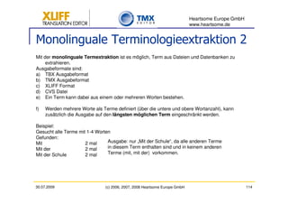 Heartsome Europe GmbH
                                                                             www.heartsome.de


Monolinguale Terminologieextraktion 2
Mit der monolinguale Termextraktion ist es möglich, Term aus Dateien und Datenbanken zu
     extrahieren.
Ausgabeformate sind:
a) TBX Ausgabeformat
b) TMX Ausgabeformat
c) XLIFF Format
d) CVS Datei
e) Ein Term kann dabei aus einem oder mehreren Worten bestehen.

f)   Werden mehrere Worte als Terme definiert (über die untere und obere Wortanzahl), kann
     zusätzlich die Ausgabe auf den längsten möglichen Term eingeschränkt werden.

Beispiel:
Gesucht alle Terme mit 1-4 Worten
Gefunden:
Mit                   2 mal     Ausgabe: nur „Mit der Schule“, da alle anderen Terme
Mit der               2 mal     in diesem Term enthalten sind und in keinem anderen
Mit der Schule        2 mal     Terme (mit, mit der) vorkommen.




30.07.2009                      (c) 2006, 2007, 2008 Heartsome Europe GmbH                           114
 