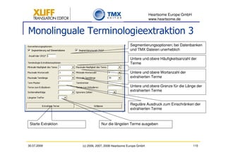 Heartsome Europe GmbH
                                                                  www.heartsome.de


Monolinguale Terminologieextraktion 3
                                                     Segmentierungsoptionen; bei Datenbanken
                                                     und TMX Dateien unerheblich

                                                     Untere und obere Häufigkeitsanzahl der
                                                     Terme

                                                     Untere und obere Wortanzahl der
                                                     extrahierten Terme

                                                     Untere und obere Grenze für die Länge der
                                                     extrahierten Terme


                                                     Reguläre Ausdruck zum Einschränken der
                                                     extrahierten Terme



 Starte Extraktion               Nur die längsten Terme ausgeben




30.07.2009           (c) 2006, 2007, 2008 Heartsome Europe GmbH                           115
 
