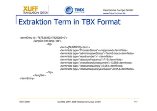 Heartsome Europe GmbH
                                                                           www.heartsome.de


Extraktion Term in TBX Format
<termEntry id="7675293521792926540">
           <langSet xml:lang="de">
                      <tig>
                                 <term>[NUMBER]</term>
                                 <termNote type="ProcessStatus">unapproved</termNote>
                                 <termNote type="adminstrativeStatus">TermExtract</termNote>
                                 <termNote type="wordnumber">1</termNote>
                                 <termNote type="absolutefrequency">713</termNote>
                                 <termNote type="overallwordsindocument">13256</termNote>
                                 <termNote type="relativefrequency">0,054</termNote>
                                 <termNote type="relativefrequencyexclusion">0,054</termNote>
                      </tig>
           </langSet>
</termEntry>




30.07.2009                    (c) 2006, 2007, 2008 Heartsome Europe GmbH                           117
 