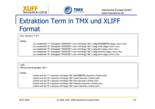 Heartsome Europe GmbH
                                                                                 www.heartsome.de


Extraktion Term in TMX und XLIFF
Format
<tmx version="1.3">
..
<body>
             <tu creationid="1" changeid="XXXXXX"><tuv xml:lang="de"><seg>[NUMBER]</seg></tuv></tu>
             <tu creationid="2" changeid="XXXXXX"><tuv xml:lang="de"><seg>und</seg></tuv></tu>
             <tu creationid="3" changeid="XXXXXX"><tuv xml:lang="de"><seg>für</seg></tuv></tu>
             <tu creationid="4" changeid="XXXXXX"><tuv xml:lang="de"><seg>Krems</seg></tuv></tu>
             <tu creationid="5" changeid="XXXXXX"><tuv xml:lang="de"><seg>von</seg></tuv></tu>



<xliff>
<file source-language="de">
..
<body>
               <trans-unit id="1"><source xml:lang="de">[NUMBER]</source></trans-unit>
               <trans-unit id="2"><source xml:lang="de">und</source></trans-unit>
               <trans-unit id="3"><source xml:lang="de">für</source></trans-unit>
               <trans-unit id="4"><source xml:lang="de">Krems</source></trans-unit>
               <trans-unit id="5"><source xml:lang="de">von</source></trans-unit>




30.07.2009                          (c) 2006, 2007, 2008 Heartsome Europe GmbH                           118
 