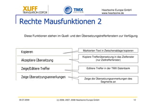 Heartsome Europe GmbH
                                                                         www.heartsome.de


Rechte Mausfunktionen 2
     Diese Funktionen stehen im Quell- und den Übersetzungstrefferfenstern zur Verfügung




                                                     Markierten Text in Zwischenablage kopieren

                                                     Kopiere Trefferübersetzung in das Zielfenster
                                                                (nur Zieltrefferfenster)


                                                         Editiere Treffer in der TMX Datenbank



                                                       Zeige die Übersetzungsanmerkungen des
                                                                    Segments an




30.07.2009                  (c) 2006, 2007, 2008 Heartsome Europe GmbH                            12
 