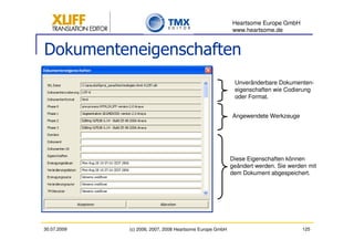 Heartsome Europe GmbH
                                                          www.heartsome.de


Dokumenteneigenschaften
                                                           Unveränderbare Dokumenten-
                                                           eigenschaften wie Codierung
                                                           oder Format.


                                                          Angewendete Werkzeuge




                                                          Diese Eigenschaften können
                                                          geändert werden. Sie werden mit
                                                          dem Dokument abgespeichert.




30.07.2009   (c) 2006, 2007, 2008 Heartsome Europe GmbH                             125
 