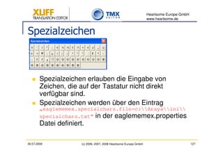 Heartsome Europe GmbH
                                                                    www.heartsome.de


Spezialzeichen



        Spezialzeichen erlauben die Eingabe von
        Zeichen, die auf der Tastatur nicht direkt
        verfügbar sind.
        Spezialzeichen werden über den Eintrag
        „eaglememex.specialchars.file=c:Arayaini
        specialchars.txt“ in der eaglememex.properties
        Datei definiert.

30.07.2009             (c) 2006, 2007, 2008 Heartsome Europe GmbH                           127
 