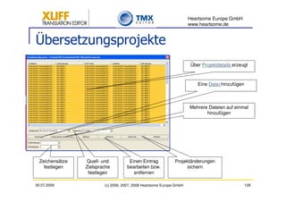 Heartsome Europe GmbH
                                                                      www.heartsome.de


Übersetzungsprojekte
                                                                      Über Projektdetails erzeugt



                                                                         Eine Datei hinzufügen



                                                                      Mehrere Dateien auf einmal
                                                                             hinzufügen




  Zeichensätze   Quell- und           Einen Eintrag           Projektänderungen
    festlegen    Zielsprache         bearbeiten bzw.                sichern
                  festlegen             entfernen

30.07.2009               (c) 2006, 2007, 2008 Heartsome Europe GmbH                              128
 