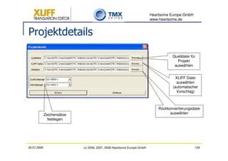 Heartsome Europe GmbH
                                                                         www.heartsome.de


Projektdetails

                                                                                    Quelldatei für
                                                                                      Projekt
                                                                                     auswählen


                                                                                      XLIFF Datei
                                                                                      auswählen
                                                                                    (automatischer
                                                                                      Vorschlag)



                                                                             Rückkonvertierungsdatei
             Zeichensätze                                                          auswählen
               festlegen




30.07.2009                  (c) 2006, 2007, 2008 Heartsome Europe GmbH                           129
 