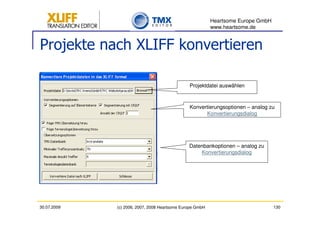 Heartsome Europe GmbH
                                                          www.heartsome.de


Projekte nach XLIFF konvertieren

                                               Projektdatei auswählen



                                               Konvertierungsoptionen – analog zu
                                                     Konvertierungsdialog




                                               Datenbankoptionen – analog zu
                                                   Konvertierungsdialog




30.07.2009   (c) 2006, 2007, 2008 Heartsome Europe GmbH                           130
 