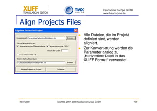 Heartsome Europe GmbH
                                                          www.heartsome.de


Align Projects Files
                                      Alle Dateien, die im Projekt
                                      definiert sind, werden
                                      aligniert.
                                      Zur Konvertierung werden die
                                      Parameter analog zu
                                      „Konvertiere Datei in das
                                      XLIFF Format“ verwendet.




30.07.2009   (c) 2006, 2007, 2008 Heartsome Europe GmbH                           136
 