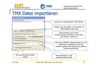 Heartsome Europe GmbH
                                                                            www.heartsome.de


TMX Datei importieren
                                                            Liste der zu importierenden TMX Dateien


                                                            Knöpfe zum Hinzufügen, und Löschen von
                                                                    TMX Dateien in der Liste

                                                                    Eigenschaften beim Import,
                                                             Erstellung eines Wortindex zum Suchen
                                                                     nach Worten, Zahlen etc.


                                                              Wenn Bulk INSERT (Massenimport) von der
                                                                 Datenbank unterstützt wird, ist das
                                                              Kästchen gesetzt. Der Import wird dadurch
                                                                        massiv beschleunigt.



     Dokumenteneigenschaften                                  TMX Datenbank, in die
             setzen                                           importiert werden solle

30.07.2009                     (c) 2006, 2007, 2008 Heartsome Europe GmbH                           137
 