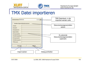 Heartsome Europe GmbH
                                                                           www.heartsome.de


TMX Datei importieren
                                                                 TMX Datenbank, in die
                                                                 importiert werden solle


                                                               Dokumenteneigenschaften
                                                                       setzen




                                                                    Zu setzende
                                                               Dokumenteneigenschaften
                                                                     (optional!)




             Import starten               Dialog schließen



30.07.2009                    (c) 2006, 2007, 2008 Heartsome Europe GmbH                           138
 