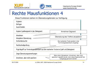 Heartsome Europe GmbH
                                                                         www.heartsome.de


Rechte Mausfunktionen 4
     Diese Funktionen stehen im Übersetzungsfenster zur Verfügung




                                                                     Annehmen Segment


                                                           Übersetzung des Treffers akzeptieren

                                                                Die markierten Texte werden in die
                                                                Terminologiedatenbank eingefügt.




                                                         Wenn beim Akzeptieren „Annehmen, aber nicht
                                                      speichern“ gewählt wurde, kann diese Eigenschaft hier
                                                                  rückgängig gemacht werden.

30.07.2009                  (c) 2006, 2007, 2008 Heartsome Europe GmbH                                 14
 
