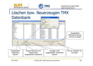 Heartsome Europe GmbH
                                                                      www.heartsome.de


Löschen bzw. Neuerzeugen TMX
Datenbank


                                                                                Ausgewählte
                                                                              Datenbank löschen
                                                                              und neu erzeugen




Ausgewählte     Ändere Benutzer und              Einträge in der             Nur die Tabellen neu
 Datenbank         Passwort der             ausgewählten Datenbank                erzeugen
  löschen     ausgewählten Datenbank                löschen


30.07.2009               (c) 2006, 2007, 2008 Heartsome Europe GmbH                           140
 