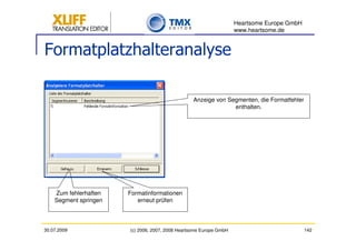 Heartsome Europe GmbH
                                                                    www.heartsome.de


Formatplatzhalteranalyse

                                                  Anzeige von Segmenten, die Formatfehler
                                                                enthalten.




    Zum fehlerhaften   Formatinformationen
    Segment springen      erneut prüfen



30.07.2009             (c) 2006, 2007, 2008 Heartsome Europe GmbH                           142
 