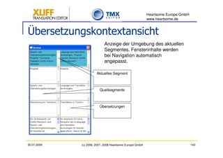 Heartsome Europe GmbH
                                                          www.heartsome.de


Übersetzungskontextansicht
                            Anzeige der Umgebung des aktuellen
                            Segmentes. Fensterinhalte werden
                            bei Navigation automatisch
                            angepasst.

                       Aktuelles Segment



                         Quellsegmente



                         Übersetzungen




30.07.2009   (c) 2006, 2007, 2008 Heartsome Europe GmbH                           143
 