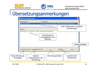 Heartsome Europe GmbH
                                                                       www.heartsome.de


 Übersetzungsanmerkungen

                                                                Liste mit Benutzern und deren
                                                                        Anmerkungen



                                  Anmerkung mit
                                Eintragsdatum zum
                                     Editieren


                                                                                 Dialog schließen




Neue Anmerkung        Kopiere              Anmerkung sichern            Löschen einer
  hinzufügen     Übersetzung in die                                      Anmerkung
                    Anmerkung

30.07.2009                (c) 2006, 2007, 2008 Heartsome Europe GmbH                            144
 