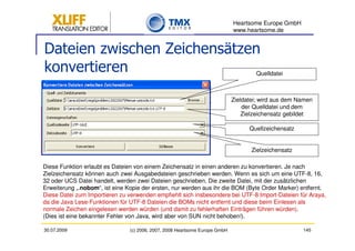 Heartsome Europe GmbH
                                                                             www.heartsome.de


Dateien zwischen Zeichensätzen
konvertieren                                                                         Quelldatei



                                                                             Zieldatei; wird aus dem Namen
                                                                                 der Quelldatei und dem
                                                                                 Zielzeichensatz gebildet

                                                                                   Quellzeichensatz


                                                                                    Zielzeichensatz

Diese Funktion erlaubt es Dateien von einem Zeichensatz in einen anderen zu konvertieren. Je nach
Zielzeichensatz können auch zwei Ausgabedateien geschrieben werden. Wenn es sich um eine UTF-8, 16,
32 oder UCS Datei handelt, werden zwei Dateien geschrieben. Die zweite Datei, mit der zusätzlichen
Erweiterung „.nobom“, ist eine Kopie der ersten, nur werden aus ihr die BOM (Byte Order Marker) entfernt.
Diese Datei zum Importieren zu verwenden empfiehlt sich insbesondere bei UTF-8 Import-Dateien für Araya,
da die Java Lese-Funktionen für UTF-8 Dateien die BOMs nicht entfernt und diese beim Einlesen als
normale Zeichen eingelesen werden würden (und damit zu fehlerhaften Einträgen führen würden).
(Dies ist eine bekannter Fehler von Java, wird aber von SUN nicht behoben!).

30.07.2009                      (c) 2006, 2007, 2008 Heartsome Europe GmbH                            145
 