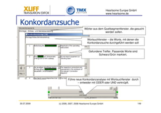 Heartsome Europe GmbH
                                                          www.heartsome.de


Konkordanzsuche
                                     Wörter aus dem Quellsegmentfenster, die gesucht
                                                     werden sollen.

                                       Wortsuchfenster – die Worte, mit denen die
                                       Konkordanzsuche durchgeführt werden soll


                                         Gefundene Treffer. Passende Worte sind
                                                Schwarz/Grün markiert.




                     Führe neue Konkordanzanalyse mit Wortsuchfenster durch
                            – entweder mit ODER oder UND verknüpft.




30.07.2009   (c) 2006, 2007, 2008 Heartsome Europe GmbH                           149
 