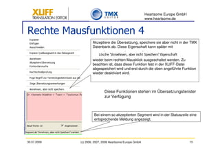 Heartsome Europe GmbH
                                                          www.heartsome.de


Rechte Mausfunktionen 4
                     Akzeptiere die Übersetzung, speichere sie aber nicht in der TMX
                     Datenbank ab. Diese Eigenschaft kann später mit


                     wieder beim rechten Mausklick ausgeschaltet werden. Zu
                     beachten ist, dass diese Funktion fest in der XLIFF-Datei
                     abgespeichert wird und erst durch die oben angeführte Funktion
                     wieder deaktiviert wird.




                             Diese Funktionen stehen im Übersetzungsfenster
                             zur Verfügung



                      Bei einem so akzeptierten Segment wird in der Statuszeile eine
                      entsprechende Meldung angezeigt.




30.07.2009   (c) 2006, 2007, 2008 Heartsome Europe GmbH                           15
 