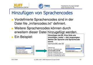 Heartsome Europe GmbH
                                                                  www.heartsome.de


Hinzufügen von Sprachencodes
    Vordefinierte Sprachencodes sind in der
    Datei file „ini/lancodes.txt“ definiert.
    Weitere Sprachencodes können durch
    erweitern dieser Datei hinzugefügt werden.
                             Hinzufügen de-DE: Eine Zeile wie
    Ein Beispiel:            hinzufügen, wobei = den angezeigten
                                           Namen der Sprache und Sprachecode
                                           trennt.
                                           German(DE)=de-DE

                                           Galician=gl
                                           German (Standard)=de
                                           German(DE)=de-DE
                                           German (Austrian)=de-at
                                           German (Liechtenstein)=de-li
                                           German (Luxembourg)=de-lu


30.07.2009           (c) 2006, 2007, 2008 Heartsome Europe GmbH                           151
 