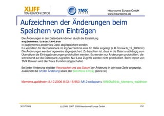 Heartsome Europe GmbH
                                                                             www.heartsome.de


Aufzeichnen der Änderungen beim
Speichern von Einträgen
 Die Änderungen in der Datenbank können durch die Einstellung
 eaglememex.trace.tm=true
 in eaglememex.properties Datei abgespeichert werden.
 Es wird dann für die Datenbank im log Verzeichnis eine trc Datei angelegt (z.B. trcnew.6_12_2006.trc).
 Die Änderungen werden tageweise abgespeichert. Zu beachten ist, dass in die Datei unabhängig vom
 Übersetzer die Eintragsänderungen protokolliert werden. Es werden nur Änderungen protokolliert, die
 schreibend auf die Datenbank zugreifen. Nur Lese Zugriffe werden nicht protokolliert. Beim Import von
 TMX Dateien wird die Trace Funktion abgeschaltet.

 Bei jeder Änderung wird der Verursacher und das Datum der Änderung in der trace Zeile angezeigt.
 Zusätzlich die Art der Änderung sowie der betroffene Eintrag (seine ID)


 klemens.waldhoer: 8.12.2006 8:33:18,953: M12:collapse:>10f60fa594c_klemens_waldhoer




30.07.2009                      (c) 2006, 2007, 2008 Heartsome Europe GmbH                           152
 